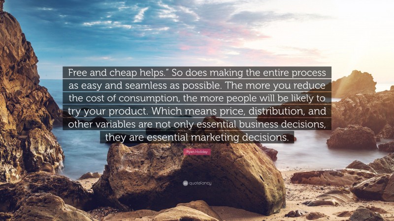 Ryan Holiday Quote: “Free and cheap helps.” So does making the entire process as easy and seamless as possible. The more you reduce the cost of consumption, the more people will be likely to try your product. Which means price, distribution, and other variables are not only essential business decisions, they are essential marketing decisions.”