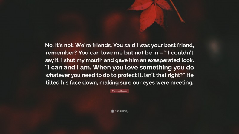 Mariana Zapata Quote: “No, it’s not. We’re friends. You said I was your best friend, remember? You can love me but not be in – “ I couldn’t say it. I shut my mouth and gave him an exasperated look. “I can and I am. When you love something you do whatever you need to do to protect it, isn’t that right?” He tilted his face down, making sure our eyes were meeting.”