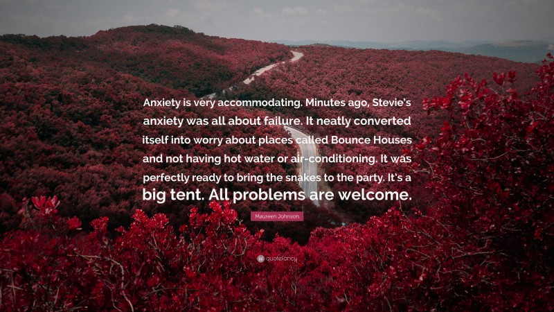 Maureen Johnson Quote: “Anxiety is very accommodating. Minutes ago, Stevie’s anxiety was all about failure. It neatly converted itself into worry about places called Bounce Houses and not having hot water or air-conditioning. It was perfectly ready to bring the snakes to the party. It’s a big tent. All problems are welcome.”