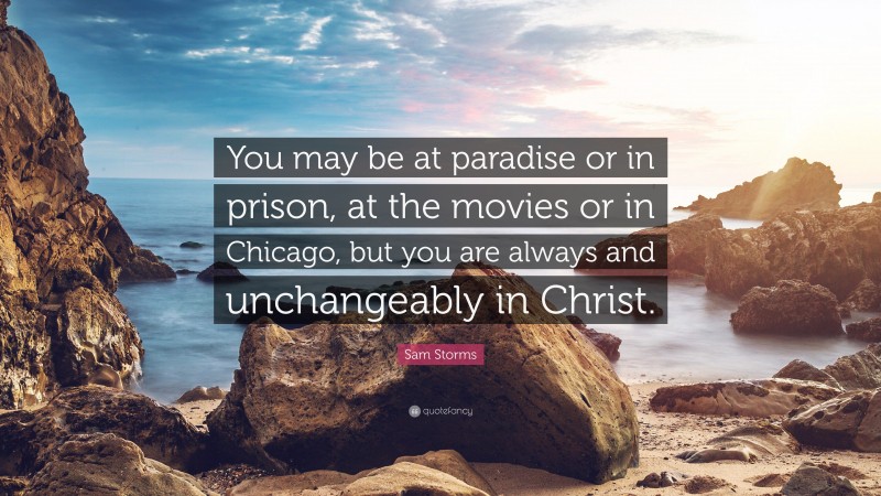 Sam Storms Quote: “You may be at paradise or in prison, at the movies or in Chicago, but you are always and unchangeably in Christ.”