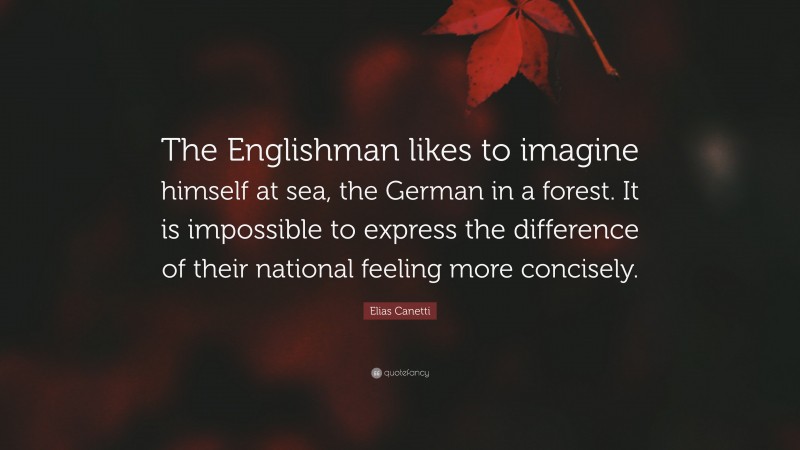 Elias Canetti Quote: “The Englishman likes to imagine himself at sea, the German in a forest. It is impossible to express the difference of their national feeling more concisely.”