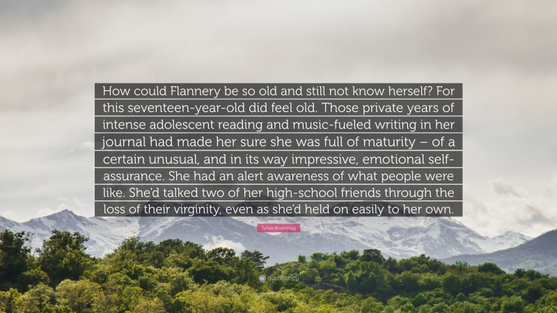 Sylvia Brownrigg Quote: “How could Flannery be so old and still not know herself? For this seventeen-year-old did feel old. Those private years of intense adolescent reading and music-fueled writing in her journal had made her sure she was full of maturity – of a certain unusual, and in its way impressive, emotional self-assurance. She had an alert awareness of what people were like. She’d talked two of her high-school friends through the loss of their virginity, even as she’d held on easily to her own.”