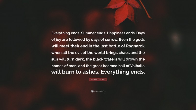 Bernard Cornwell Quote: “Everything ends. Summer ends. Happiness ends. Days of joy are followed by days of sorrow. Even the gods will meet their end in the last battle of Ragnarok when all the evil of the world brings chaos and the sun will turn dark, the black waters will drown the homes of men, and the great beamed hall of Valhalla will burn to ashes. Everything ends.”