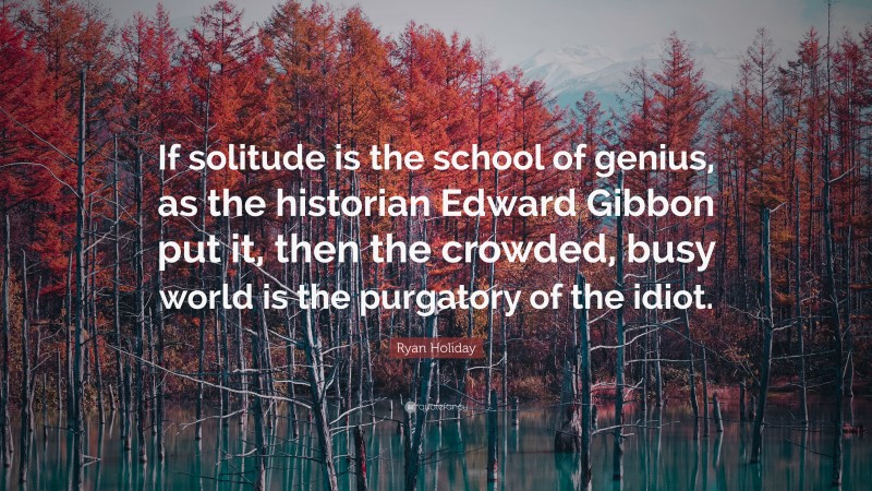 Ryan Holiday Quote: “If solitude is the school of genius, as the historian Edward Gibbon put it, then the crowded, busy world is the purgatory of the idiot.”