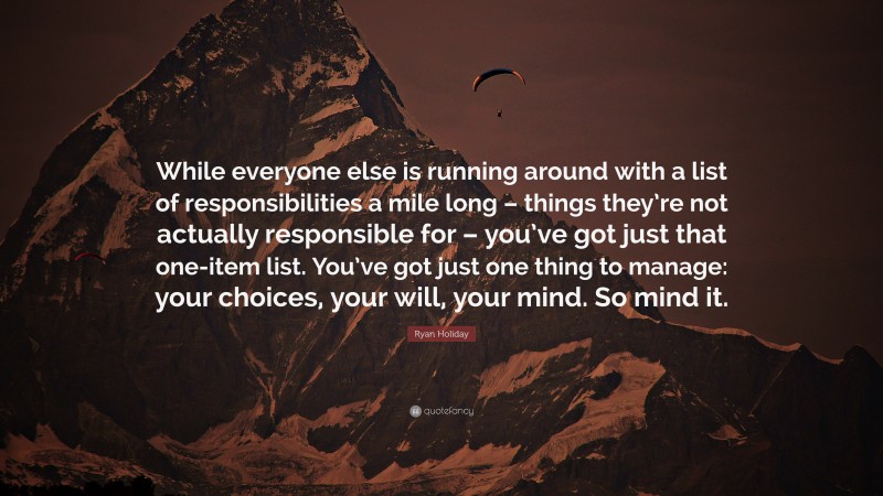 Ryan Holiday Quote: “While everyone else is running around with a list of responsibilities a mile long – things they’re not actually responsible for – you’ve got just that one-item list. You’ve got just one thing to manage: your choices, your will, your mind. So mind it.”