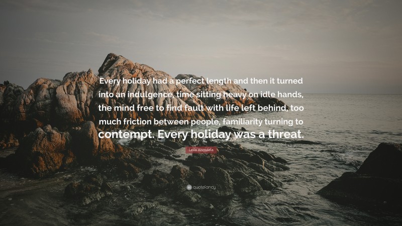 Leila Aboulela Quote: “Every holiday had a perfect length and then it turned into an indulgence, time sitting heavy on idle hands, the mind free to find fault with life left behind, too much friction between people, familiarity turning to contempt. Every holiday was a threat.”