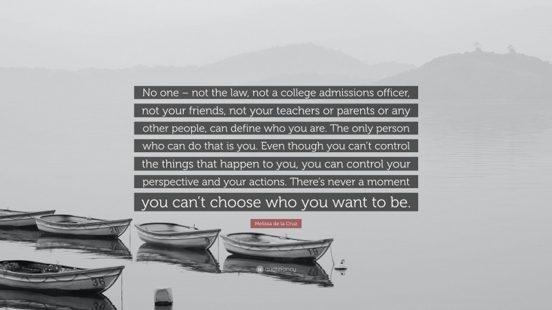 Melissa de la Cruz Quote: “No one – not the law, not a college admissions officer, not your friends, not your teachers or parents or any other people, can define who you are. The only person who can do that is you. Even though you can’t control the things that happen to you, you can control your perspective and your actions. There’s never a moment you can’t choose who you want to be.”