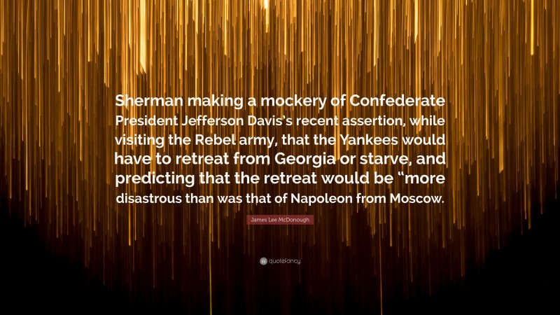 James Lee McDonough Quote: “Sherman making a mockery of Confederate President Jefferson Davis’s recent assertion, while visiting the Rebel army, that the Yankees would have to retreat from Georgia or starve, and predicting that the retreat would be “more disastrous than was that of Napoleon from Moscow.”