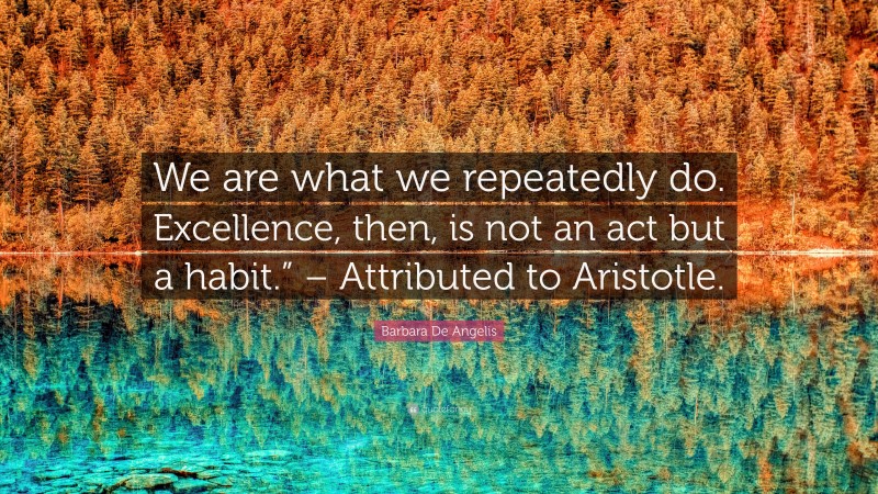 Barbara De Angelis Quote: “We are what we repeatedly do. Excellence, then, is not an act but a habit.” – Attributed to Aristotle.”