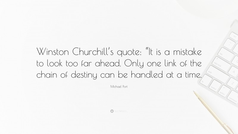 Michael Port Quote: “Winston Churchill’s quote: “It is a mistake to look too far ahead. Only one link of the chain of destiny can be handled at a time.”