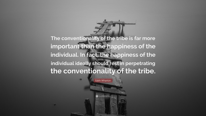 Edith Wharton Quote: “The conventionality of the tribe is far more important than the happiness of the individual. In fact, the happiness of the individual ideally should rest in perpetrating the conventionality of the tribe.”