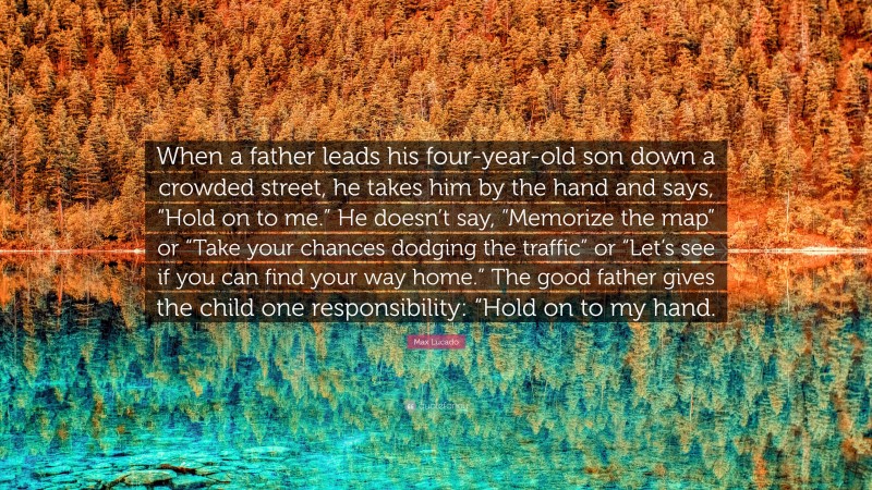 Max Lucado Quote: “When a father leads his four-year-old son down a crowded street, he takes him by the hand and says, “Hold on to me.” He doesn’t say, “Memorize the map” or “Take your chances dodging the traffic” or “Let’s see if you can find your way home.” The good father gives the child one responsibility: “Hold on to my hand.”