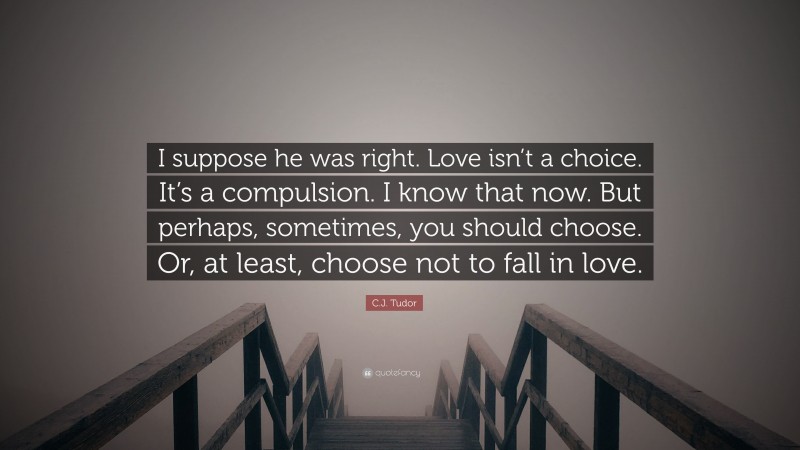 C.J. Tudor Quote: “I suppose he was right. Love isn’t a choice. It’s a compulsion. I know that now. But perhaps, sometimes, you should choose. Or, at least, choose not to fall in love.”