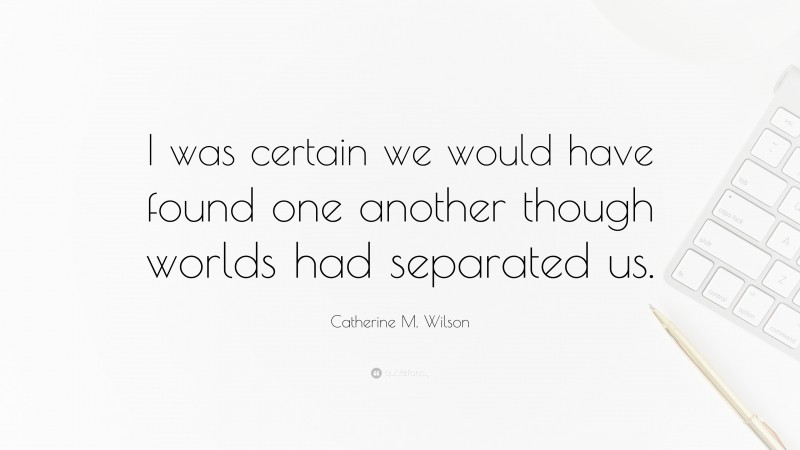 Catherine M. Wilson Quote: “I was certain we would have found one another though worlds had separated us.”