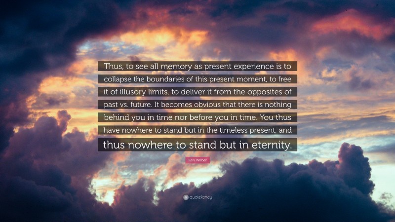 Ken Wilber Quote: “Thus, to see all memory as present experience is to collapse the boundaries of this present moment, to free it of illusory limits, to deliver it from the opposites of past vs. future. It becomes obvious that there is nothing behind you in time nor before you in time. You thus have nowhere to stand but in the timeless present, and thus nowhere to stand but in eternity.”