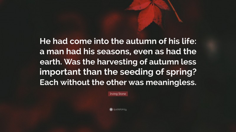 Irving Stone Quote: “He had come into the autumn of his life: a man had his seasons, even as had the earth. Was the harvesting of autumn less important than the seeding of spring? Each without the other was meaningless.”