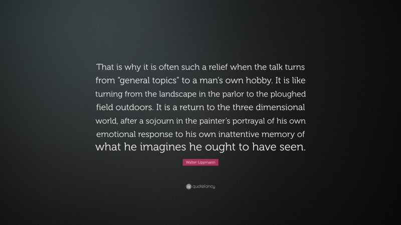 Walter Lippmann Quote: “That is why it is often such a relief when the talk turns from “general topics” to a man’s own hobby. It is like turning from the landscape in the parlor to the ploughed field outdoors. It is a return to the three dimensional world, after a sojourn in the painter’s portrayal of his own emotional response to his own inattentive memory of what he imagines he ought to have seen.”