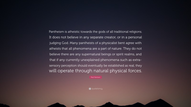 Paul Harrison Quote: “Pantheism is atheistic towards the gods of all traditional religions. It does not believe in any separate creator, or in a personal judging God. Many pantheists of a physicalist bent agree with atheists that all phenomena are a part of nature. They do not believe there are any supernatural beings or spirit realms, and that if any currently unexplained phenomena such as extra-sensory perception should eventually be established as real, they will operate through natural physical forces.”