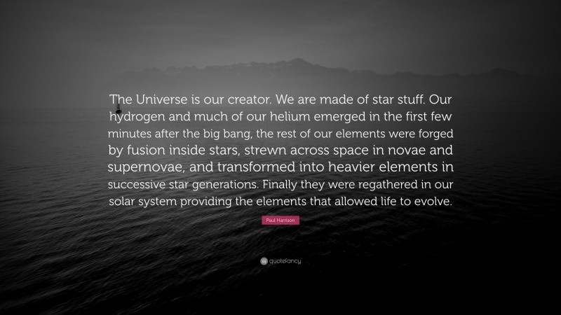 Paul Harrison Quote: “The Universe is our creator. We are made of star stuff. Our hydrogen and much of our helium emerged in the first few minutes after the big bang, the rest of our elements were forged by fusion inside stars, strewn across space in novae and supernovae, and transformed into heavier elements in successive star generations. Finally they were regathered in our solar system providing the elements that allowed life to evolve.”