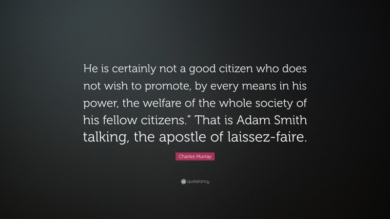 Charles Murray Quote: “He is certainly not a good citizen who does not wish to promote, by every means in his power, the welfare of the whole society of his fellow citizens.” That is Adam Smith talking, the apostle of laissez-faire.”