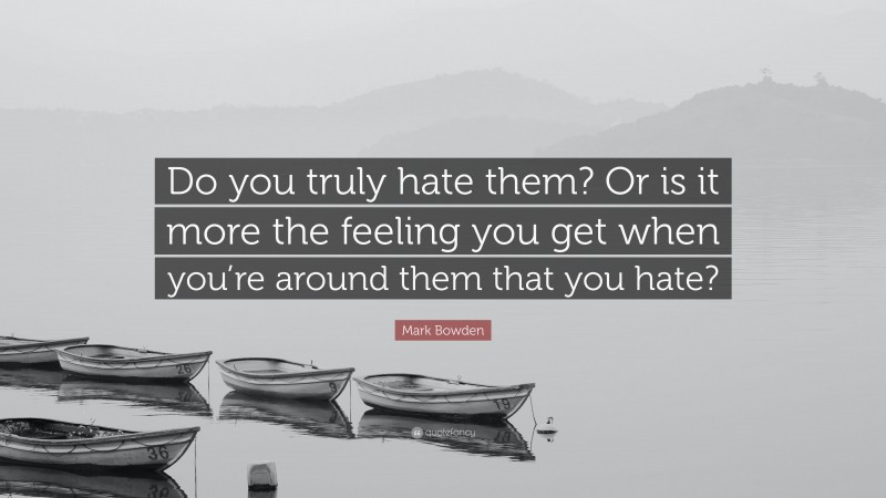 Mark Bowden Quote: “Do you truly hate them? Or is it more the feeling you get when you’re around them that you hate?”
