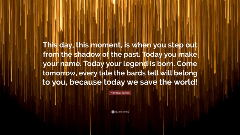 Nicholas Eames Quote: “This day, this moment, is when you step out from the shadow of the past. Today you make your name. Today your legend is born. Come tomorrow, every tale the bards tell will belong to you, because today we save the world!”