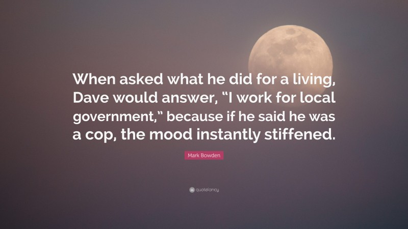 Mark Bowden Quote: “When asked what he did for a living, Dave would answer, “I work for local government,” because if he said he was a cop, the mood instantly stiffened.”