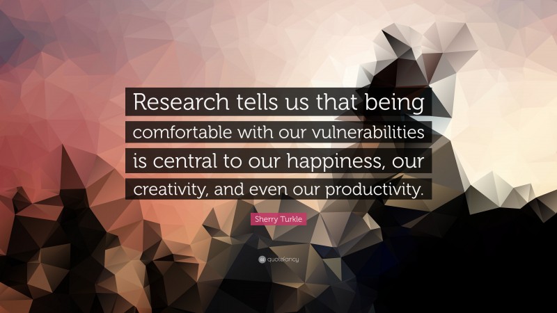 Sherry Turkle Quote: “Research tells us that being comfortable with our vulnerabilities is central to our happiness, our creativity, and even our productivity.”