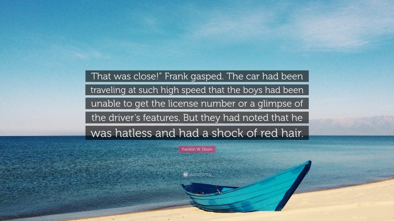 Franklin W. Dixon Quote: “That was close!” Frank gasped. The car had been traveling at such high speed that the boys had been unable to get the license number or a glimpse of the driver’s features. But they had noted that he was hatless and had a shock of red hair.”