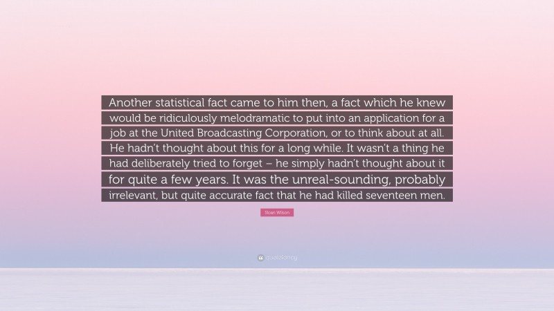 Sloan Wilson Quote: “Another statistical fact came to him then, a fact which he knew would be ridiculously melodramatic to put into an application for a job at the United Broadcasting Corporation, or to think about at all. He hadn’t thought about this for a long while. It wasn’t a thing he had deliberately tried to forget – he simply hadn’t thought about it for quite a few years. It was the unreal-sounding, probably irrelevant, but quite accurate fact that he had killed seventeen men.”