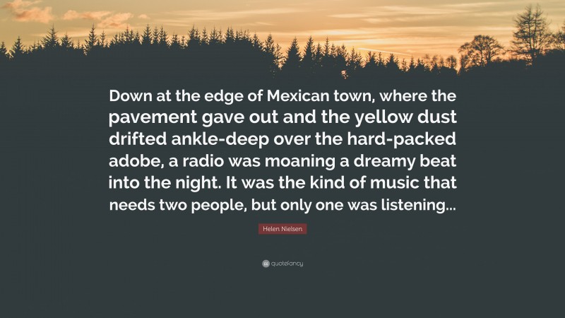 Helen Nielsen Quote: “Down at the edge of Mexican town, where the pavement gave out and the yellow dust drifted ankle-deep over the hard-packed adobe, a radio was moaning a dreamy beat into the night. It was the kind of music that needs two people, but only one was listening...”