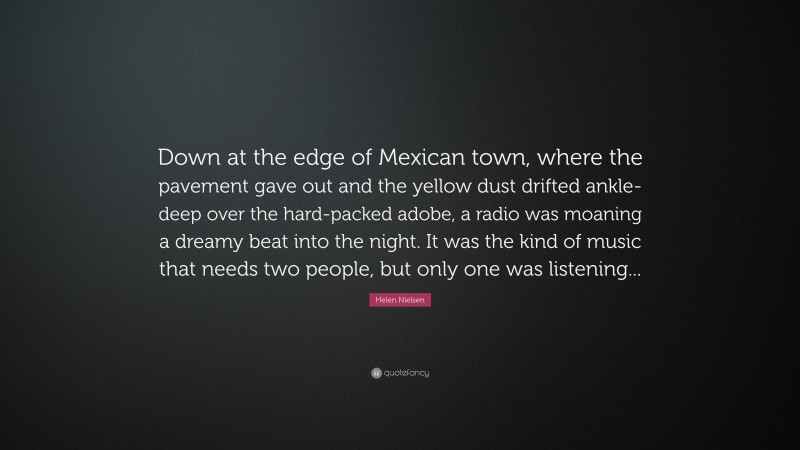 Helen Nielsen Quote: “Down at the edge of Mexican town, where the pavement gave out and the yellow dust drifted ankle-deep over the hard-packed adobe, a radio was moaning a dreamy beat into the night. It was the kind of music that needs two people, but only one was listening...”