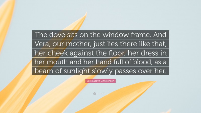 Lars Saabye Christensen Quote: “The dove sits on the window frame. And Vera, our mother, just lies there like that, her cheek against the floor, her dress in her mouth and her hand full of blood, as a beam of sunlight slowly passes over her.”