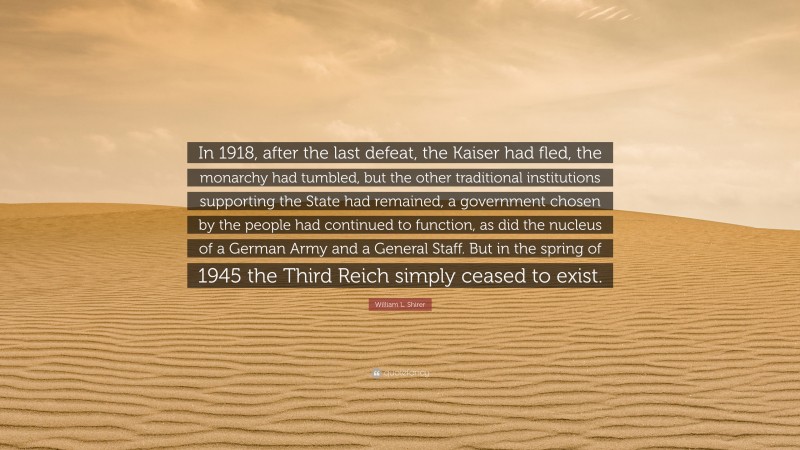 William L. Shirer Quote: “In 1918, after the last defeat, the Kaiser had fled, the monarchy had tumbled, but the other traditional institutions supporting the State had remained, a government chosen by the people had continued to function, as did the nucleus of a German Army and a General Staff. But in the spring of 1945 the Third Reich simply ceased to exist.”