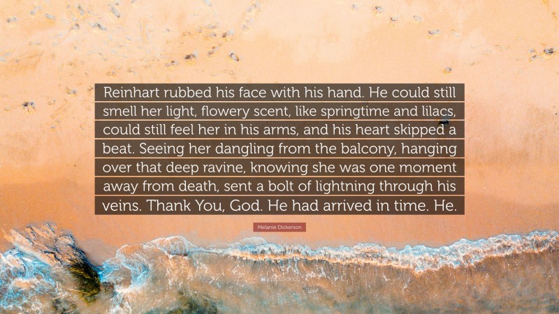 Melanie Dickerson Quote: “Reinhart rubbed his face with his hand. He could still smell her light, flowery scent, like springtime and lilacs, could still feel her in his arms, and his heart skipped a beat. Seeing her dangling from the balcony, hanging over that deep ravine, knowing she was one moment away from death, sent a bolt of lightning through his veins. Thank You, God. He had arrived in time. He.”