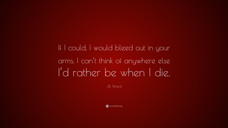 J.R. Ward Quote: “If I could, I would bleed out in your arms. I can’t think of anywhere else I’d rather be when I die.”