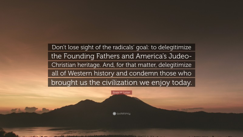 Erwin W. Lutzer Quote: “Don’t lose sight of the radicals’ goal: to delegitimize the Founding Fathers and America’s Judeo-Christian heritage. And, for that matter, delegitimize all of Western history and condemn those who brought us the civilization we enjoy today.”