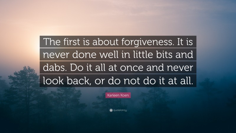Karleen Koen Quote: “The first is about forgiveness. It is never done well in little bits and dabs. Do it all at once and never look back, or do not do it at all.”