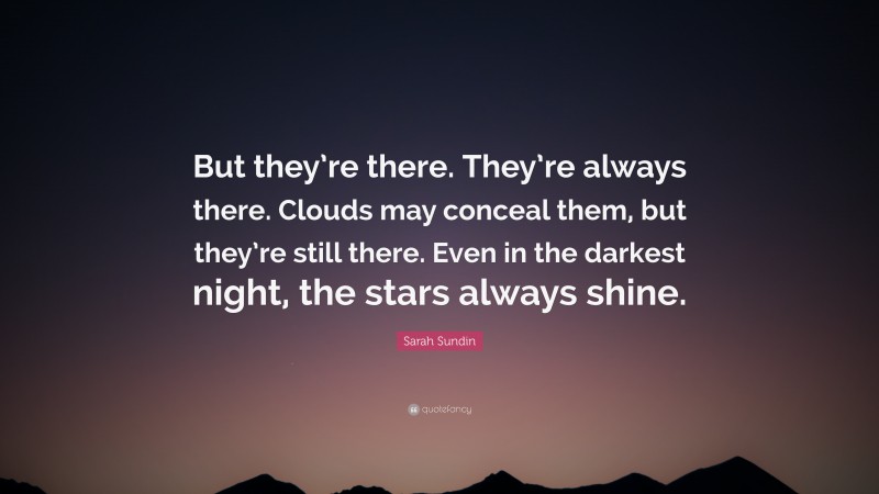 Sarah Sundin Quote: “But they’re there. They’re always there. Clouds may conceal them, but they’re still there. Even in the darkest night, the stars always shine.”