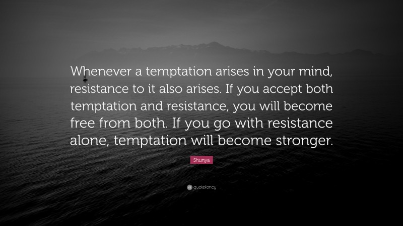 Shunya Quote: “Whenever a temptation arises in your mind, resistance to it also arises. If you accept both temptation and resistance, you will become free from both. If you go with resistance alone, temptation will become stronger.”