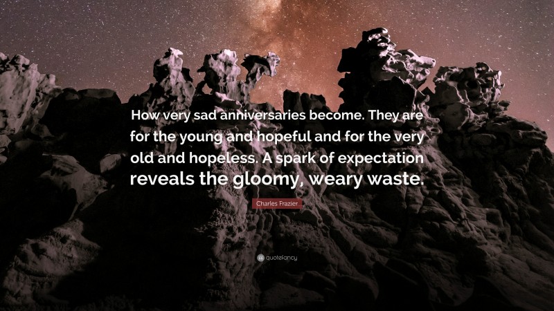 Charles Frazier Quote: “How very sad anniversaries become. They are for the young and hopeful and for the very old and hopeless. A spark of expectation reveals the gloomy, weary waste.”