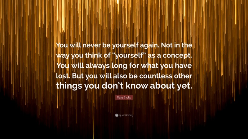 Kate Inglis Quote: “You will never be yourself again. Not in the way you think of “yourself” as a concept. You will always long for what you have lost. But you will also be countless other things you don’t know about yet.”