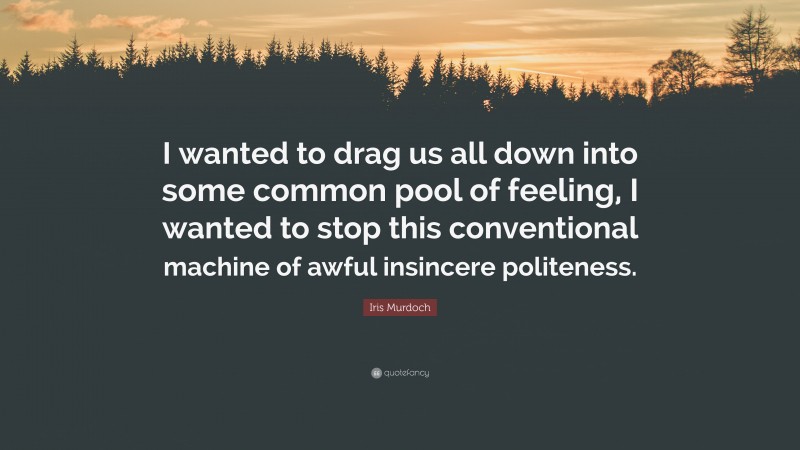 Iris Murdoch Quote: “I wanted to drag us all down into some common pool of feeling, I wanted to stop this conventional machine of awful insincere politeness.”