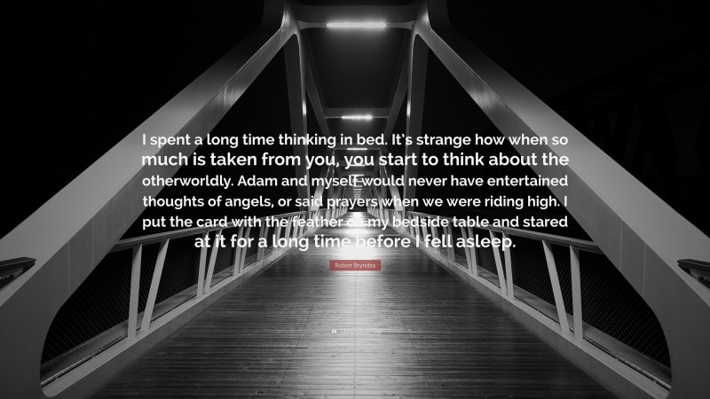 Robert Bryndza Quote: “I spent a long time thinking in bed. It’s strange how when so much is taken from you, you start to think about the otherworldly. Adam and myself would never have entertained thoughts of angels, or said prayers when we were riding high. I put the card with the feather on my bedside table and stared at it for a long time before I fell asleep.”