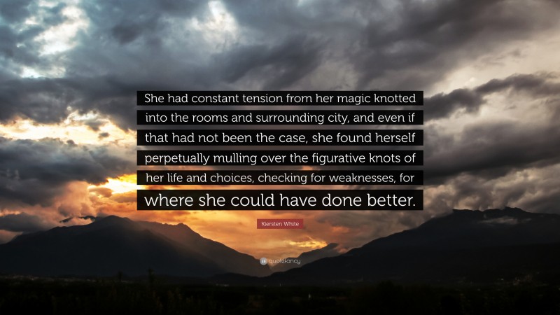 Kiersten White Quote: “She had constant tension from her magic knotted into the rooms and surrounding city, and even if that had not been the case, she found herself perpetually mulling over the figurative knots of her life and choices, checking for weaknesses, for where she could have done better.”