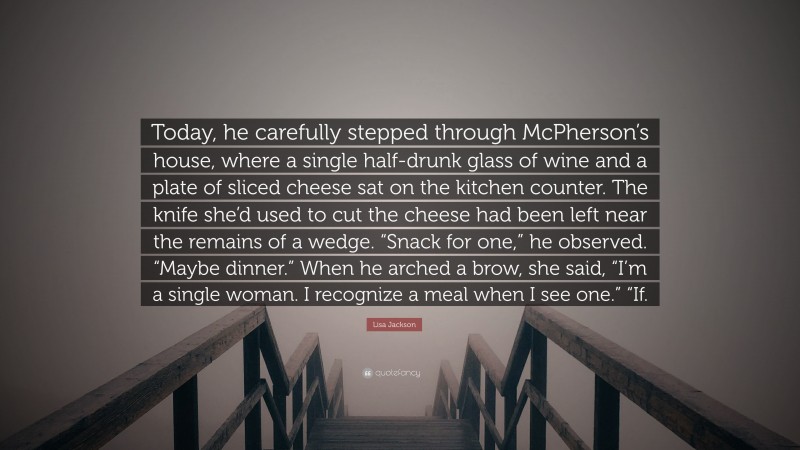 Lisa Jackson Quote: “Today, he carefully stepped through McPherson’s house, where a single half-drunk glass of wine and a plate of sliced cheese sat on the kitchen counter. The knife she’d used to cut the cheese had been left near the remains of a wedge. “Snack for one,” he observed. “Maybe dinner.” When he arched a brow, she said, “I’m a single woman. I recognize a meal when I see one.” “If.”