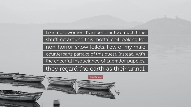 Gina Barreca Quote: “Like most women, I’ve spent far too much time shuffling around this mortal coil looking for non-horror-show toilets. Few of my male counterparts partake of this quest. Instead, with the cheerful insouciance of Labrador puppies, they regard the earth as their urinal.”