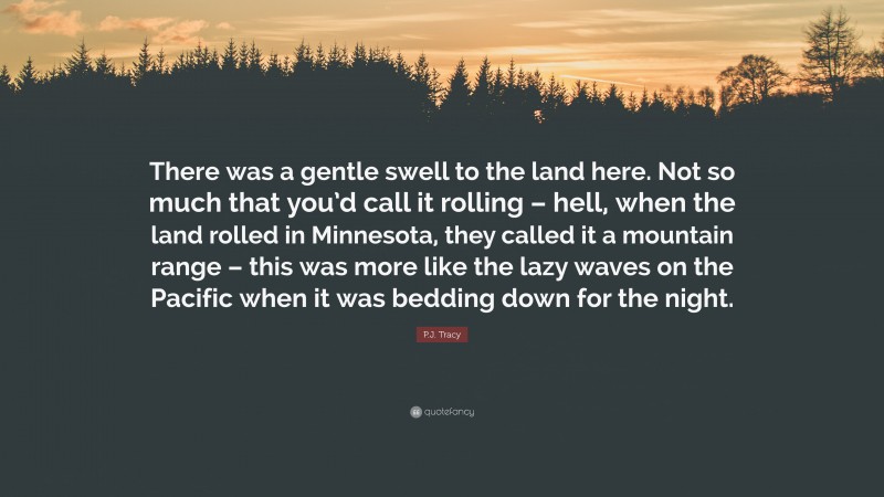 P.J. Tracy Quote: “There was a gentle swell to the land here. Not so much that you’d call it rolling – hell, when the land rolled in Minnesota, they called it a mountain range – this was more like the lazy waves on the Pacific when it was bedding down for the night.”