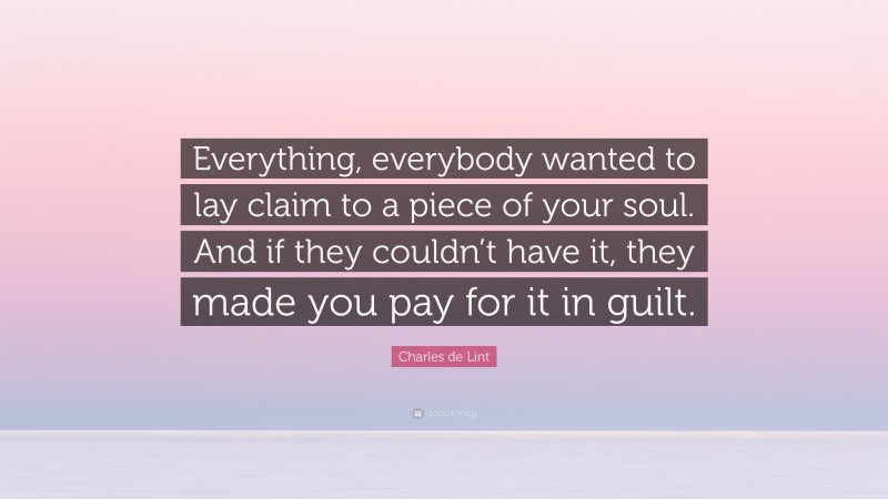 Charles de Lint Quote: “Everything, everybody wanted to lay claim to a piece of your soul. And if they couldn’t have it, they made you pay for it in guilt.”