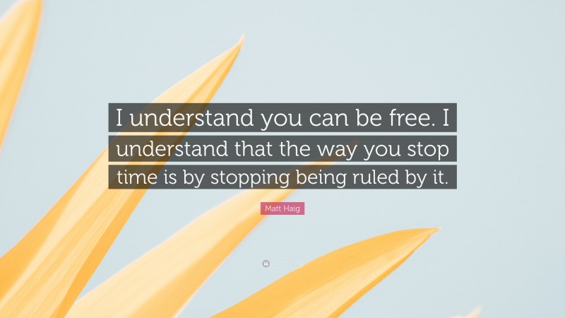 Matt Haig Quote: “I understand you can be free. I understand that the way you stop time is by stopping being ruled by it.”